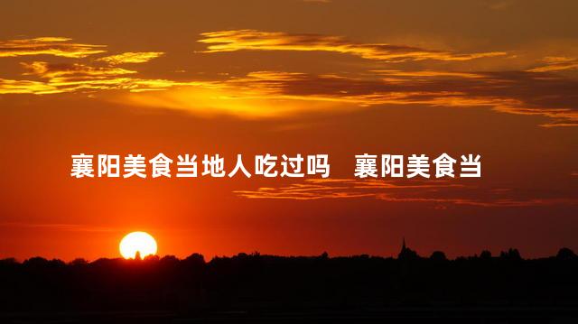 襄阳美食当地人吃过吗   襄阳美食当地氛围中这些值得一尝